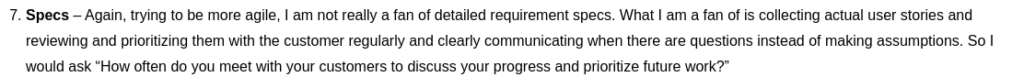 Specs – Again, trying to be more agile, I am not really a fan of detailed requirement specs. What I am a fan of is collecting actual user stories and reviewing and prioritizing them with the customer regularly and clearly communicating when there are questions instead of making assumptions. So I would ask “How often do you meet with your customers to discuss your progress and prioritize future work?”